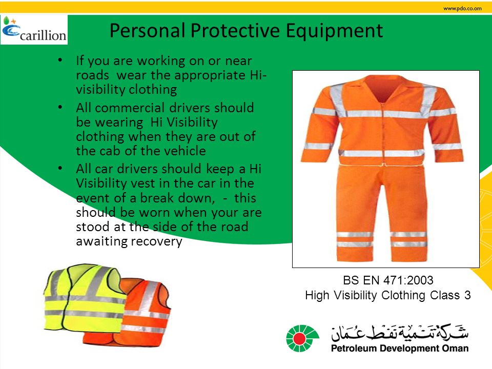 Personal Protective Equipment If you are working on or near roads wear the appropriate Hi- visibility clothing All commercial drivers should be wearing Hi Visibility clothing when they are out of the cab of the vehicle All car drivers should keep a Hi Visibility vest in the car in the event of a break down, - this should be worn when your are stood at the side of the road awaiting recovery BS EN 471:2003 High Visibility Clothing Class 3