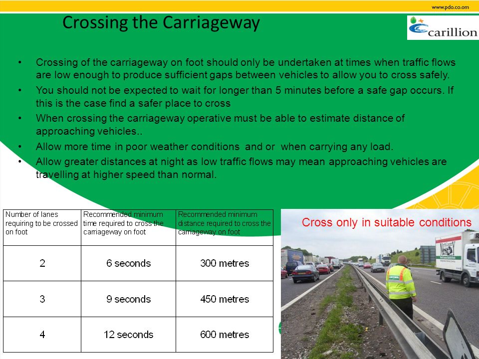 Crossing the Carriageway Crossing of the carriageway on foot should only be undertaken at times when traffic flows are low enough to produce sufficient gaps between vehicles to allow you to cross safely.